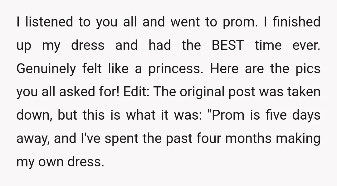 I listened to you all and went to prom. I finished up my dress and had the BEST time ever. Genuinely felt like a princess. Here are the pics you...