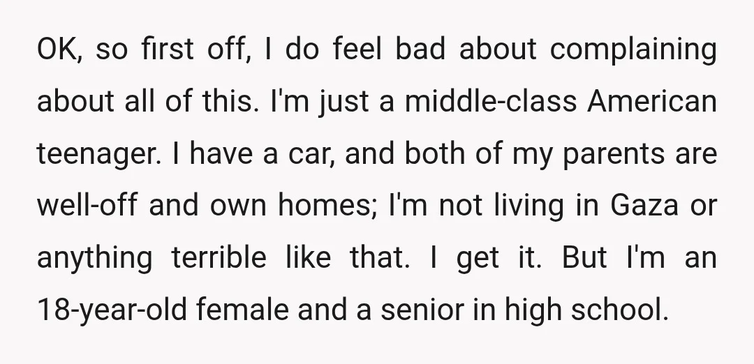 OK, so first off, I do feel bad about complaining about all of this. I'm just a middle-class American teenager. I have a car, and both of my parents are...