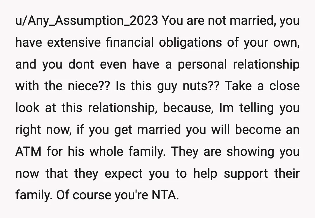 u/Any_Assumption_2023 You are not married,  you have extensive financial obligations of your own, and you dont even have a personal relationship with the niece??  Is this guy nuts?? Take a...