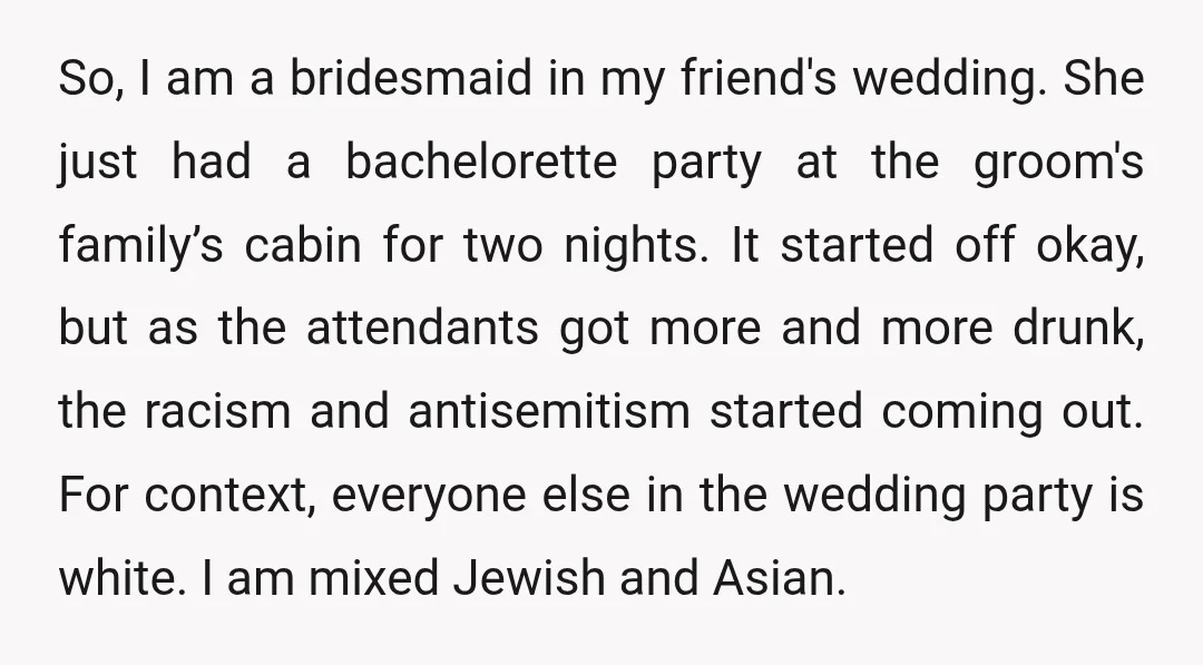 So, I am a bridesmaid in my friend's wedding. She just had a bachelorette party at the groom's family’s cabin for two nights. It started off okay, but as the...
