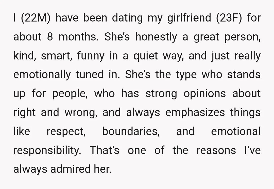 I (22M) have been dating my girlfriend (23F) for about 8 months. She’s honestly a great person, kind, smart, funny in a quiet way, and just really emotionally tuned in....