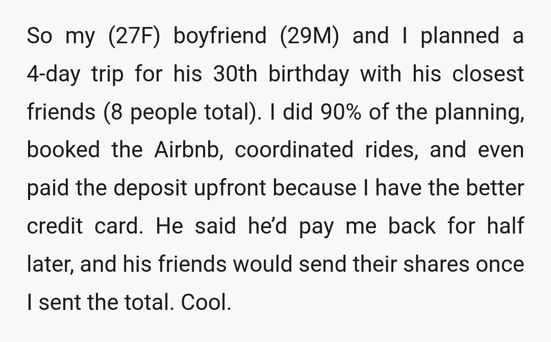 So my (27F) boyfriend (29M) and I planned a 4-day trip for his 30th birthday with his closest friends (8 people total). I did 90% of the planning, booked the...