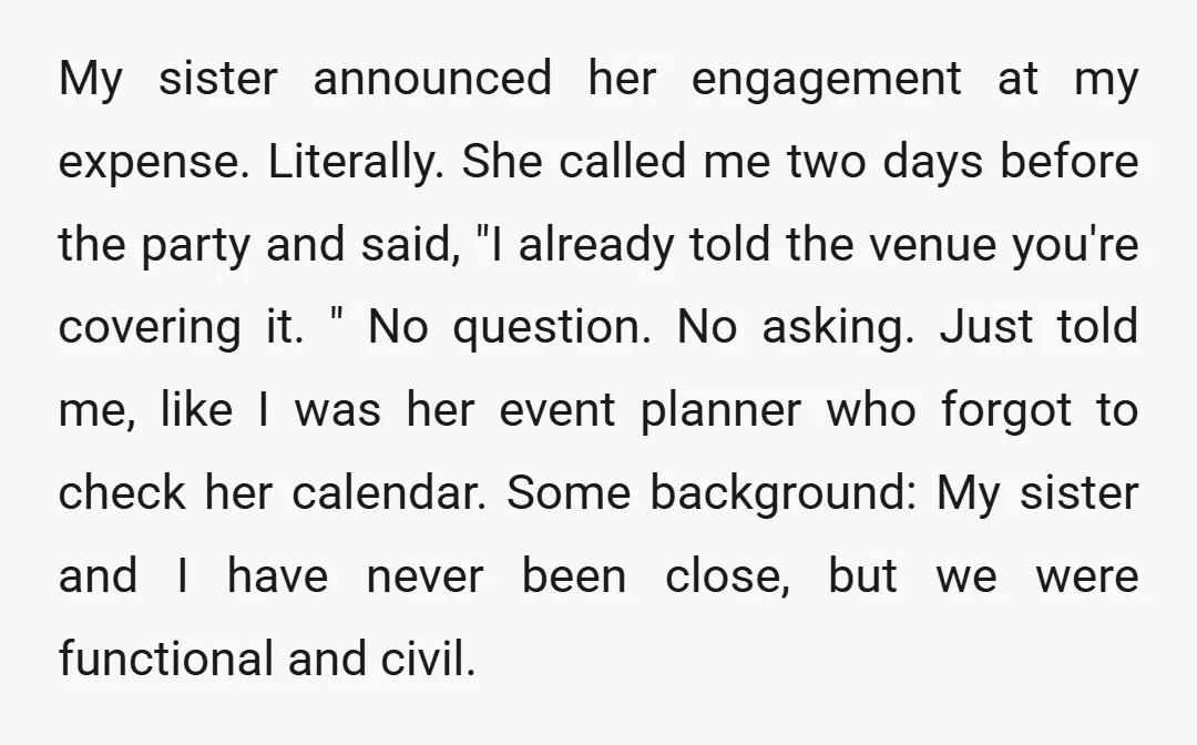 My sister announced her engagement at my expense. Literally. She called me two days before the party and said, "I already told the venue you're covering it. " No question....