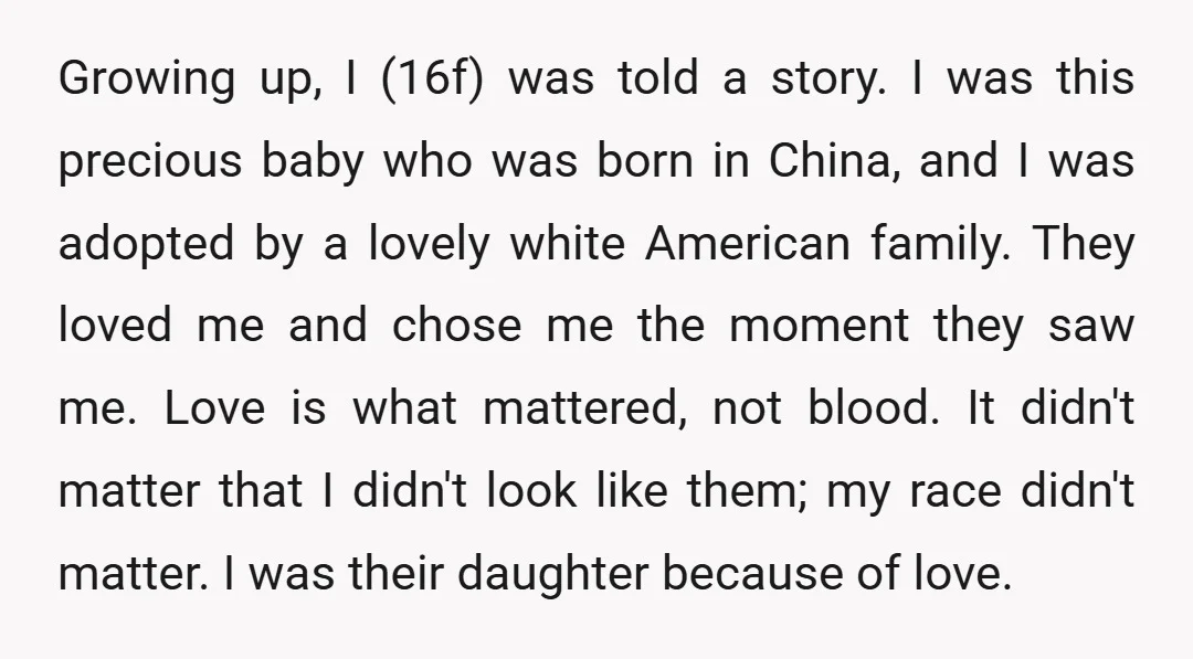Growing up, I (16f) was told a story. I was this precious baby who was born in China, and I was adopted by a lovely white American family. They loved...
