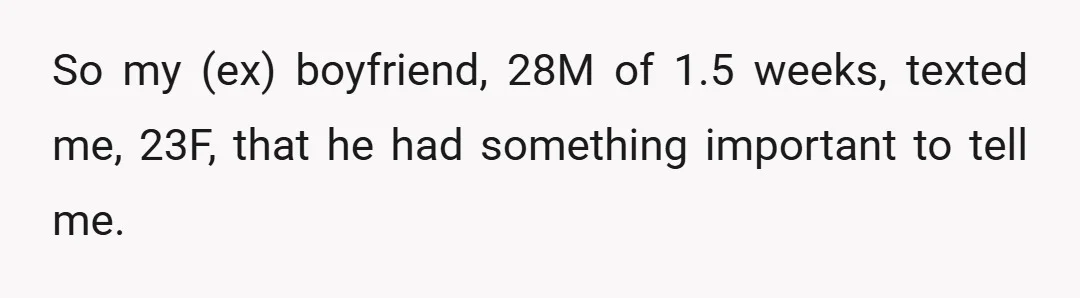 So my (ex) boyfriend, 28M of 1.5 weeks, texted me, 23F, that he had something important to tell me.