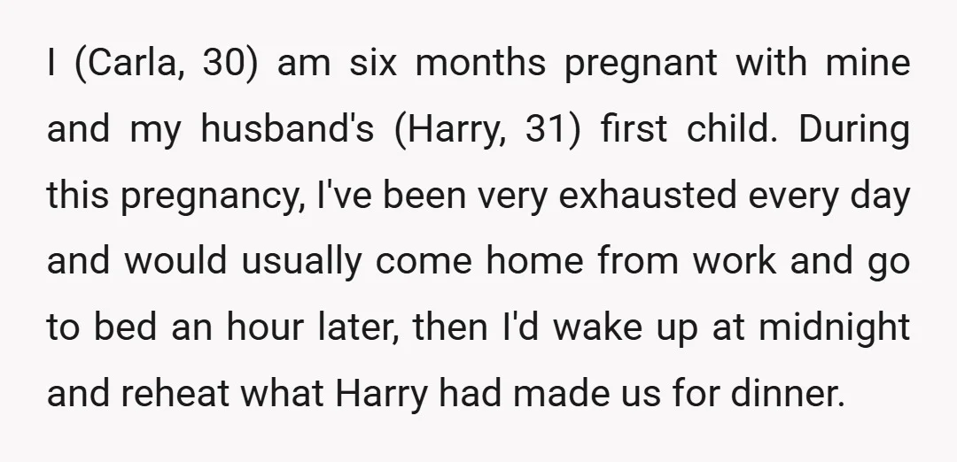 I (Carla, 30) am six months pregnant with mine and my husband's (Harry, 31) first child. During this pregnancy, I've been very exhausted every day and would usually come home...