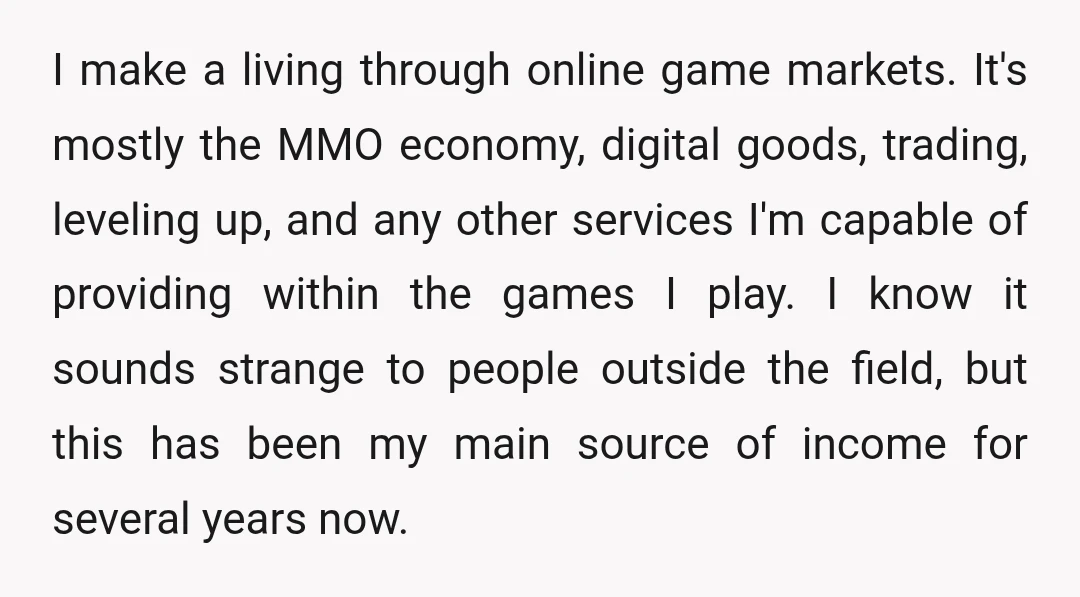 I make a living through online game markets. It's mostly the MMO economy, digital goods, trading, leveling up, and any other services I'm capable of providing within the games I...