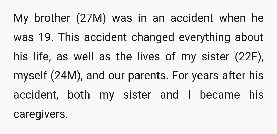 My brother (27M) was in an accident when he was 19. This accident changed everything about his life, as well as the lives of my sister (22F), myself (24M), and...