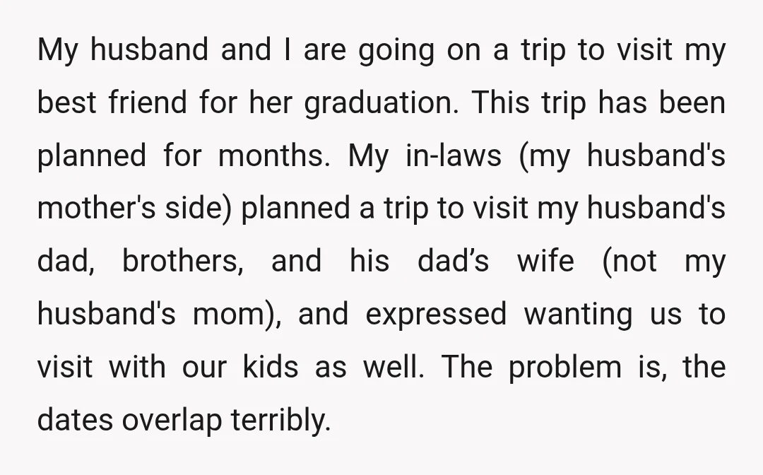 My husband and I are going on a trip to visit my best friend for her graduation. This trip has been planned for months. My in-laws (my husband's mother's side)...