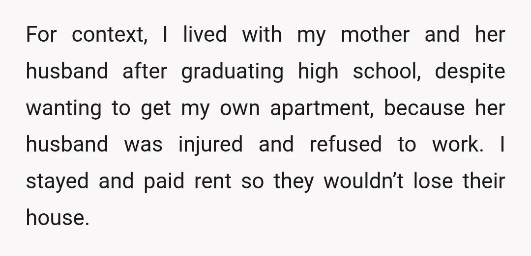 For context, I lived with my mother and her husband after graduating high school, despite wanting to get my own apartment, because her husband was injured and refused to work....