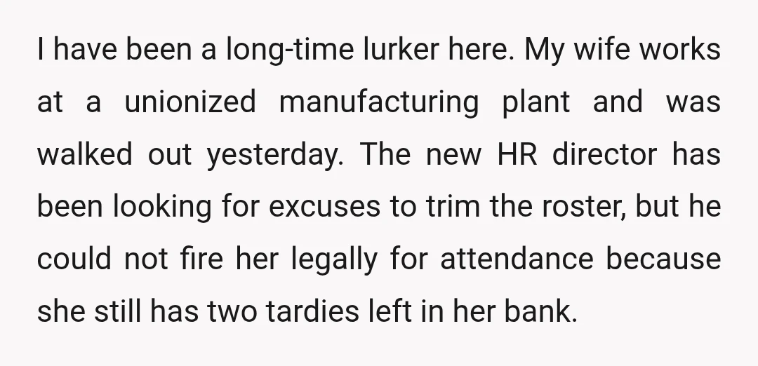 I have been a long-time lurker here. My wife works at a unionized manufacturing plant and was walked out yesterday. The new HR director has been looking for excuses to...