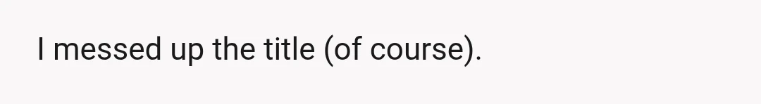 I messed up the title (of course).