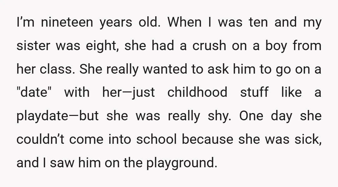 I’m nineteen years old. When I was ten and my sister was eight, she had a crush on a boy from her class. She really wanted to ask him to...