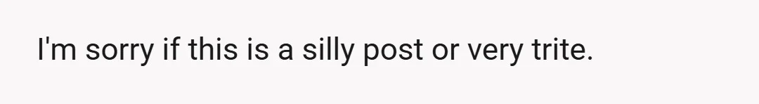 I'm sorry if this is a silly post or very trite.