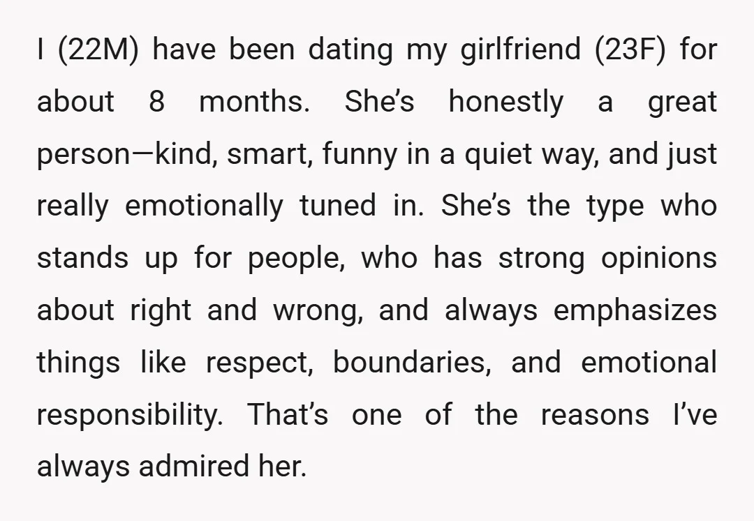 I (22M) have been dating my girlfriend (23F) for about 8 months. She’s honestly a great person—kind, smart, funny in a quiet way, and just really emotionally tuned in. She’s...