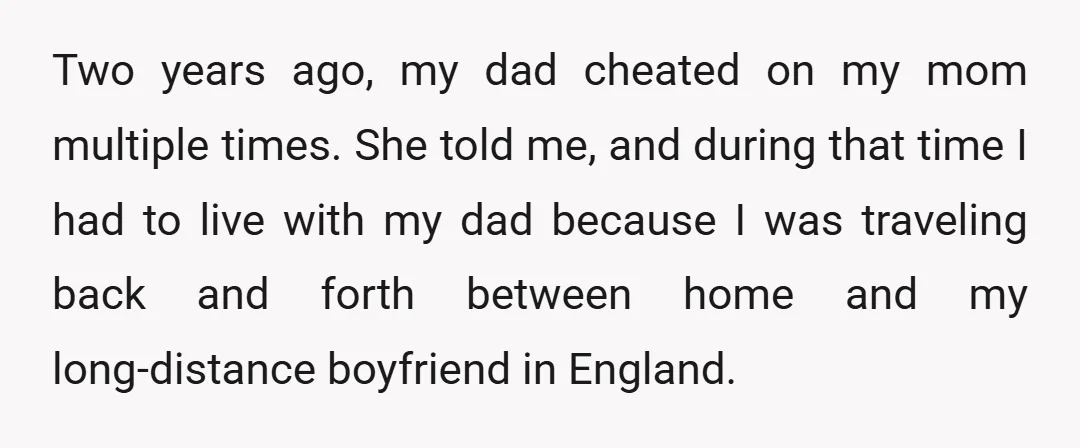 Two years ago, my dad cheated on my mom multiple times. She told me, and during that time I had to live with my dad because I was traveling back...