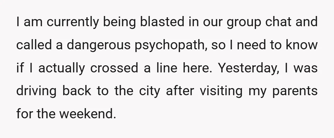 I am currently being blasted in our group chat and called a dangerous psychopath, so I need to know if I actually crossed a line here. Yesterday, I was driving...