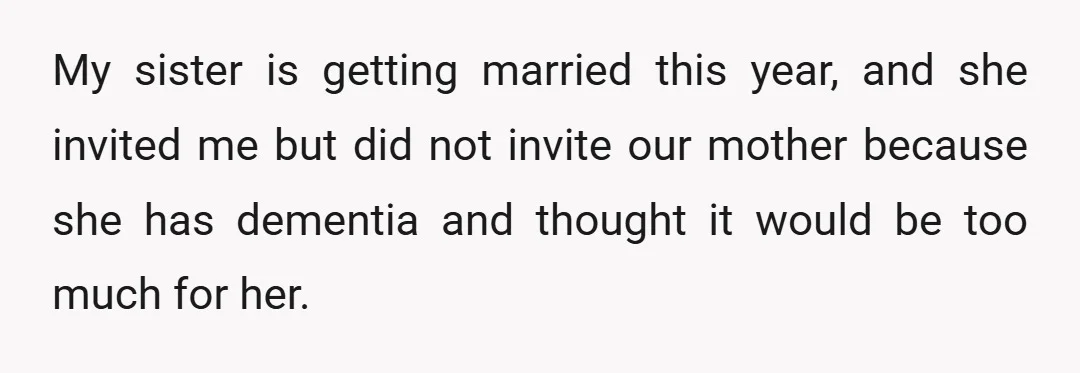 My sister is getting married this year, and she invited me but did not invite our mother because she has dementia and thought it would be too much for her.