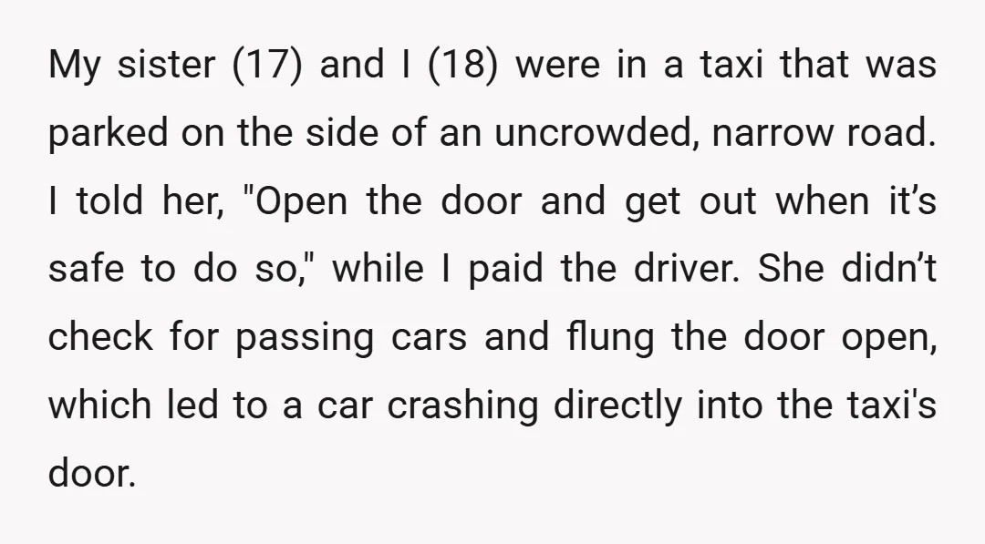My sister (17) and I (18) were in a taxi that was parked on the side of an uncrowded, narrow road. I told her, "Open the door and get out...