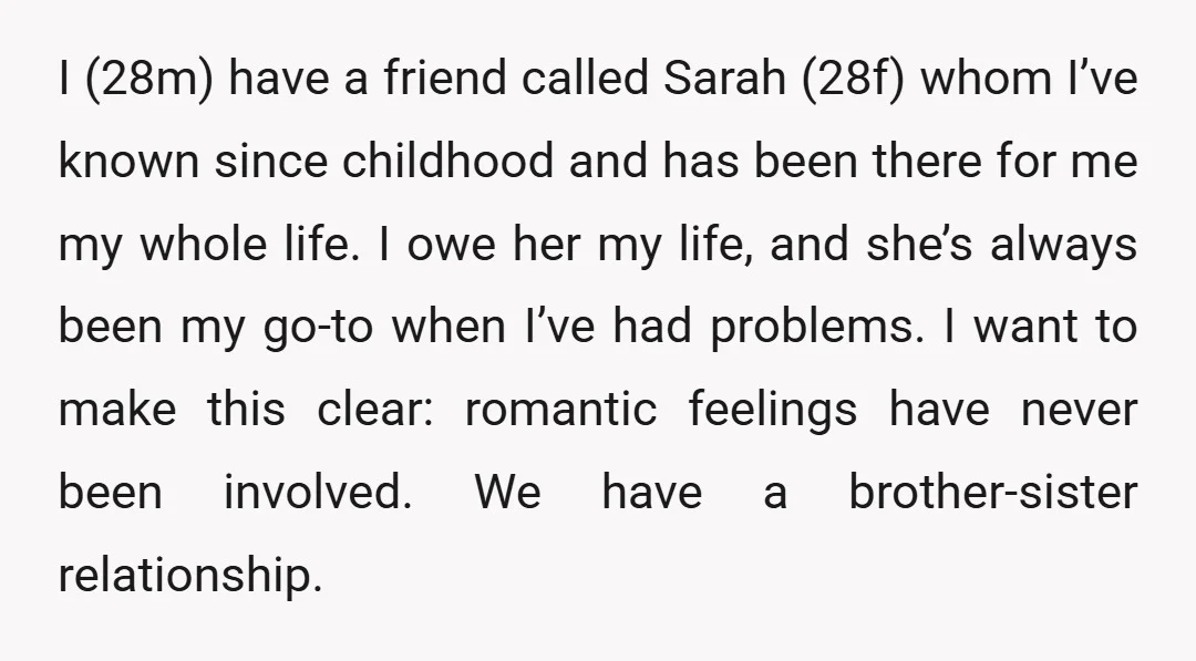 I (28m) have a friend called Sarah (28f) whom I’ve known since childhood and has been there for me my whole life. I owe her my life, and she’s always...