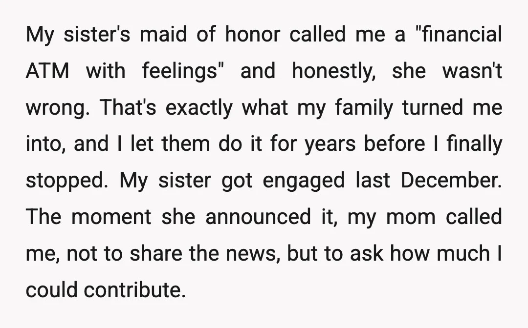 My sister's maid of honor called me a "financial ATM with feelings" and honestly, she wasn't wrong. That's exactly what my family turned me into, and I let them do...