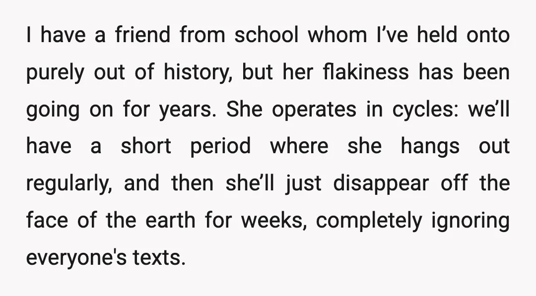 I have a friend from school whom I’ve held onto purely out of history, but her flakiness has been going on for years. She operates in cycles: we’ll have a...