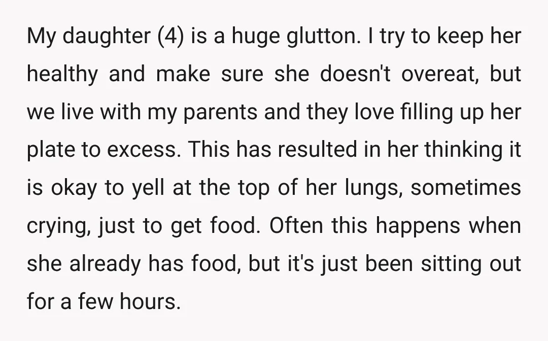 My daughter (4) is a huge glutton. I try to keep her healthy and make sure she doesn't overeat, but we live with my parents and they love filling up...