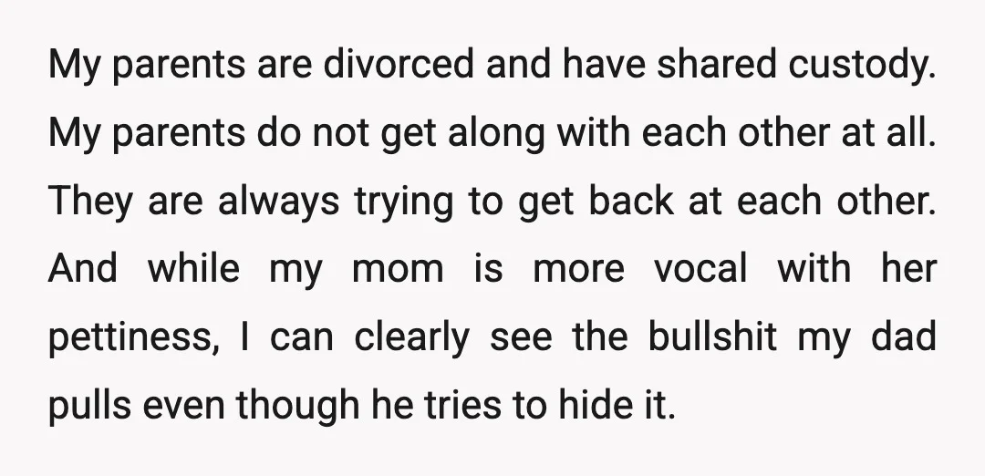 My parents are divorced and have shared custody. My parents do not get along with each other at all. They are always trying to get back at each other. And...