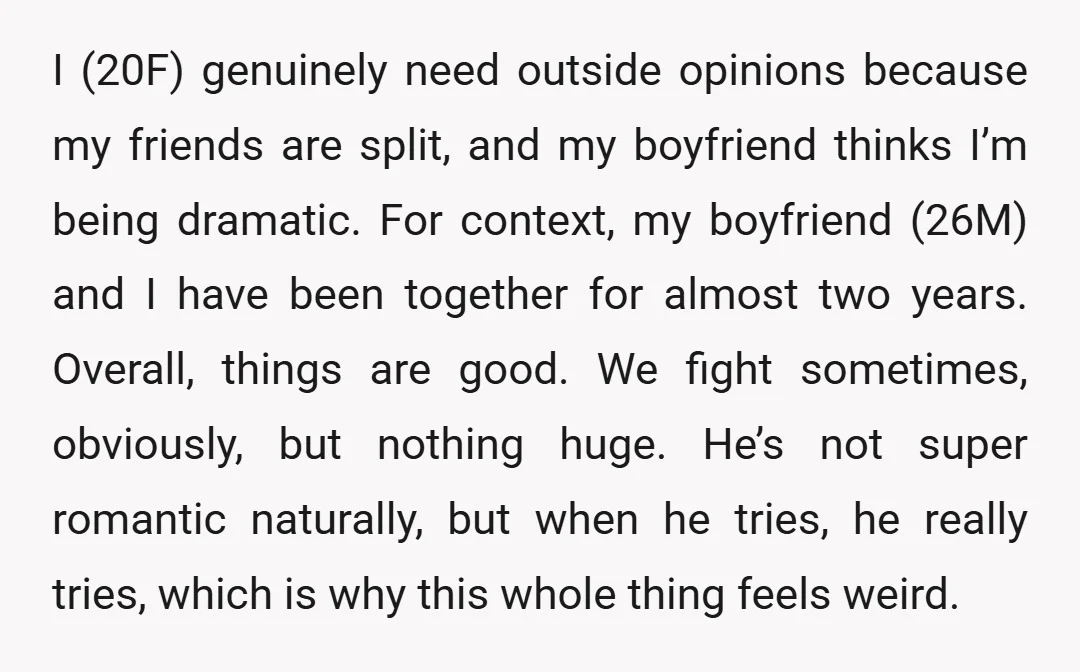 I (20F) genuinely need outside opinions because my friends are split, and my boyfriend thinks I’m being dramatic. For context, my boyfriend (26M) and I have been together for almost...