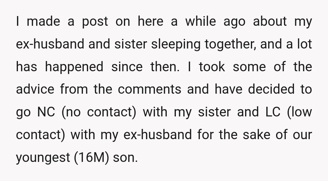 I made a post on here a while ago about my ex-husband and sister sleeping together, and a lot has happened since then. I took some of the advice from...
