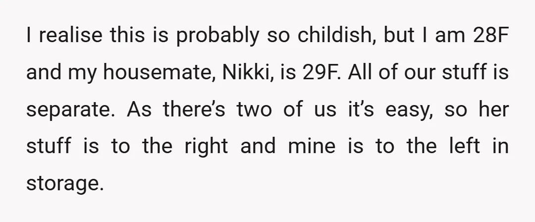 I realise this is probably so childish, but I am 28F and my housemate, Nikki, is 29F. All of our stuff is separate. As there’s two of us it’s easy,...