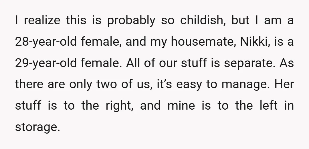 I realize this is probably so childish, but I am a 28-year-old female, and my housemate, Nikki, is a 29-year-old female. All of our stuff is separate. As there are...