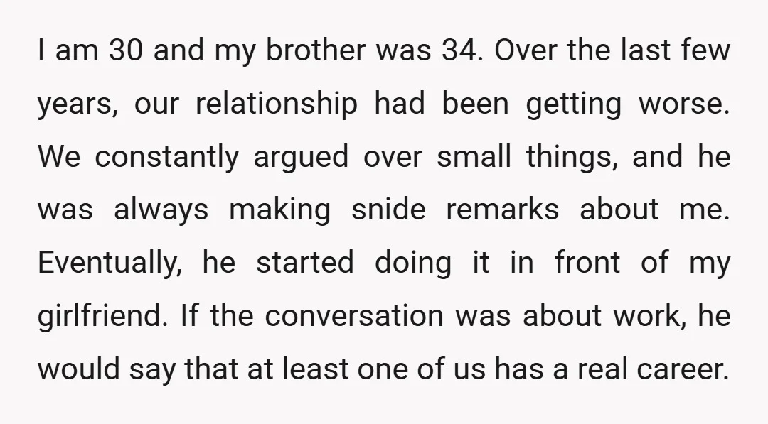 I am 30 and my brother was 34. Over the last few years, our relationship had been getting worse. We constantly argued over small things, and he was always making...
