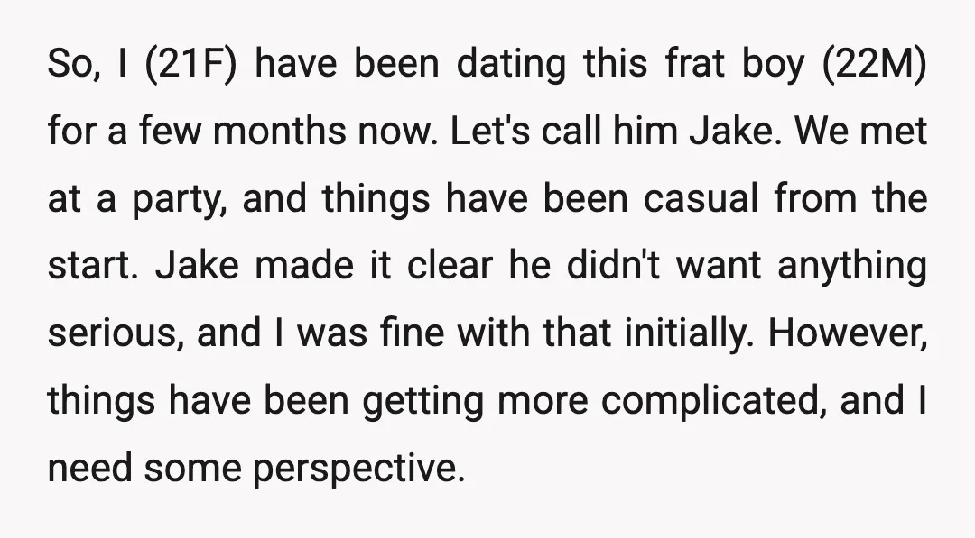 So, I (21F) have been dating this frat boy (22M) for a few months now. Let's call him Jake. We met at a party, and things have been casual from...