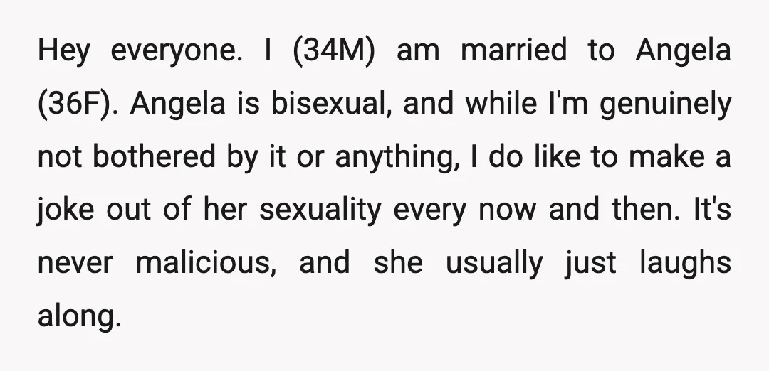 Hey everyone. I (34M) am married to Angela (36F). Angela is bisexual, and while I'm genuinely not bothered by it or anything, I do like to make a joke out...