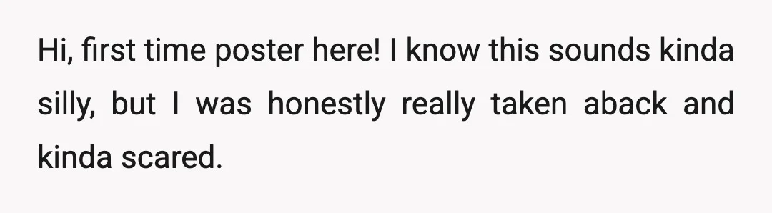 Hi, first time poster here! I know this sounds kinda silly, but I was honestly really taken aback and kinda scared.