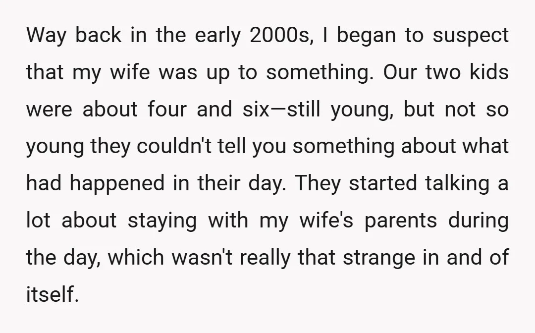 Way back in the early 2000s, I began to suspect that my wife was up to something. Our two kids were about four and six—still young, but not so young...