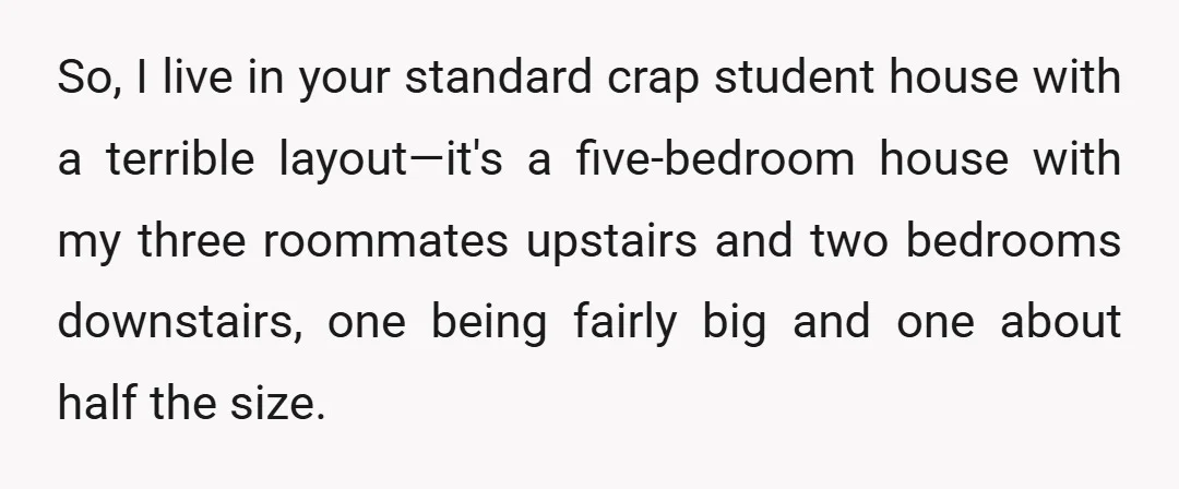 So, I live in your standard crap student house with a terrible layout—it's a five-bedroom house with my three roommates upstairs and two bedrooms downstairs, one being fairly big and...
