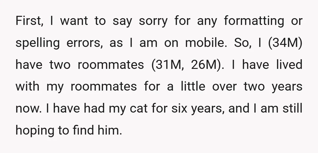 First, I want to say sorry for any formatting or spelling errors, as I am on mobile. So, I (34M) have two roommates (31M, 26M). I have lived with my...