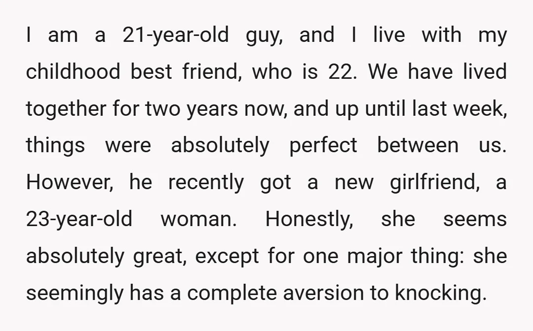 I am a 21-year-old guy, and I live with my childhood best friend, who is 22. We have lived together for two years now, and up until last week, things...