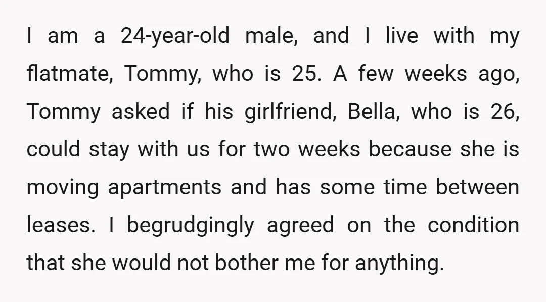 I am a 24-year-old male, and I live with my flatmate, Tommy, who is 25. A few weeks ago, Tommy asked if his girlfriend, Bella, who is 26, could stay...