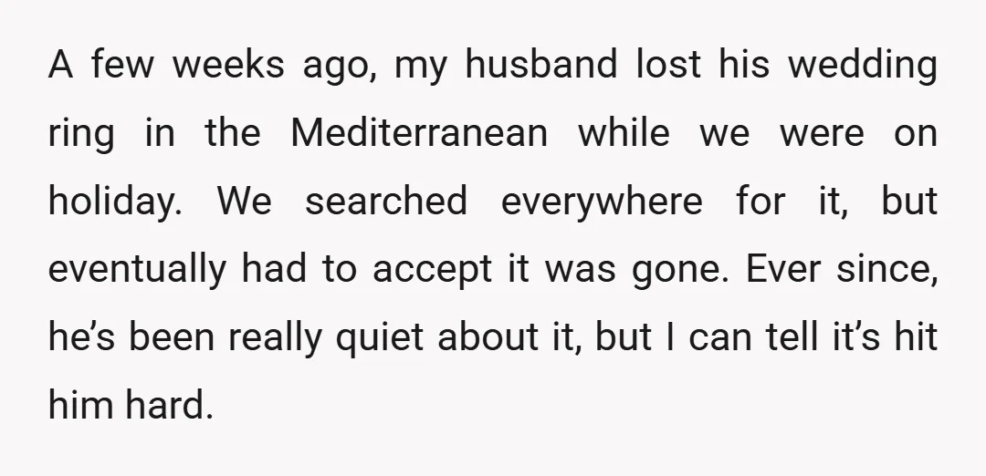 A few weeks ago, my husband lost his wedding ring in the Mediterranean while we were on holiday. We searched everywhere for it, but eventually had to accept it was...