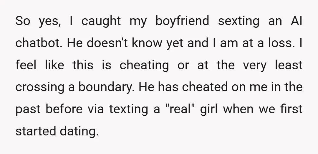 So yes, I caught my boyfriend sexting an AI chatbot. He doesn't know yet and I am at a loss. I feel like this is cheating or at the very...