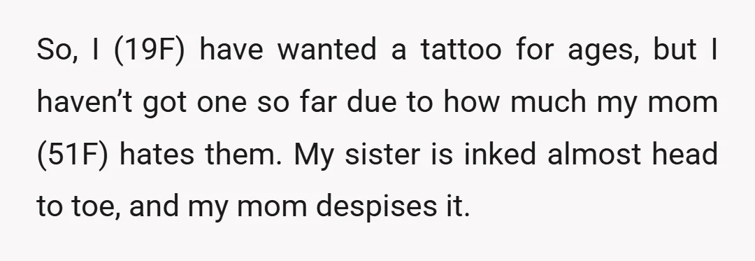 So, I (19F) have wanted a tattoo for ages, but I haven’t got one so far due to how much my mom (51F) hates them. My sister is inked almost...