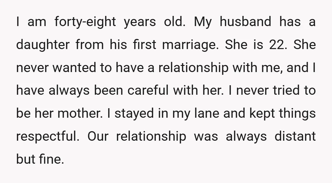 I am forty-eight years old. My husband has a daughter from his first marriage. She is 22. She never wanted to have a relationship with me, and I have always...