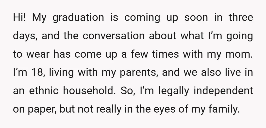 Hi! My graduation is coming up soon in three days, and the conversation about what I’m going to wear has come up a few times with my mom. I’m 18,...