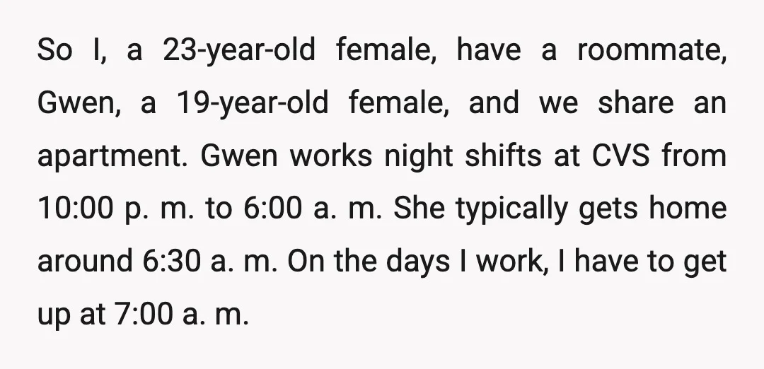 So I, a 23-year-old female, have a roommate, Gwen, a 19-year-old female, and we share an apartment. Gwen works night shifts at CVS from 10:00 p. m. to 6:00 a....