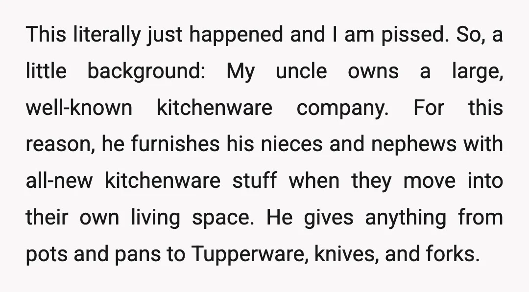 This literally just happened and I am pissed. So, a little background: My uncle owns a large, well-known kitchenware company. For this reason, he furnishes his nieces and nephews with...