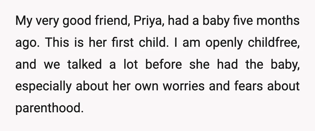 My very good friend, Priya, had a baby five months ago. This is her first child. I am openly childfree, and we talked a lot before she had the baby,...