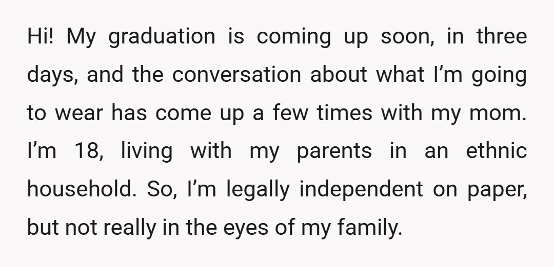 Hi! My graduation is coming up soon, in three days, and the conversation about what I’m going to wear has come up a few times with my mom. I’m 18,...